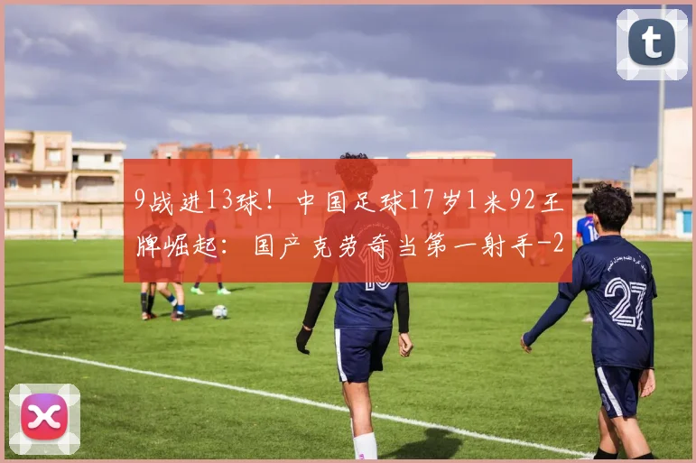 9战进13球!中国足球17岁1米92王牌崛起:国产克劳奇当第一射手