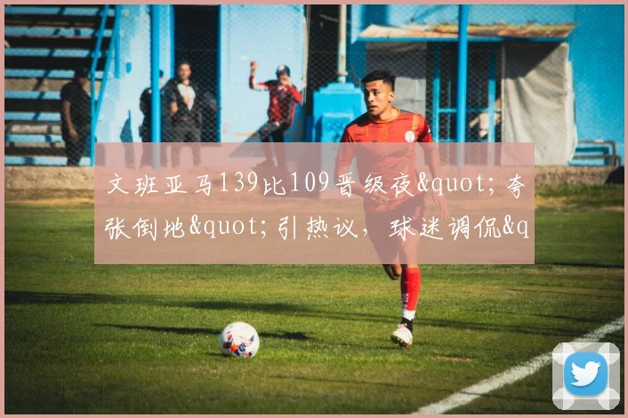 文班亚马139比109晋级夜"夸张倒地"引热议,球迷调侃"向SGA取经"