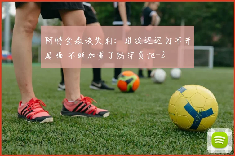 阿特金森谈失利:进攻迟迟打不开局面 不断加重了防守负担