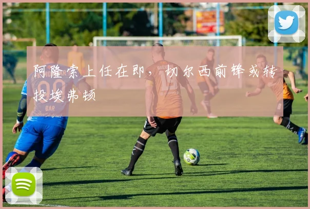 阿隆索上任在即，切尔西前锋或转投埃弗顿