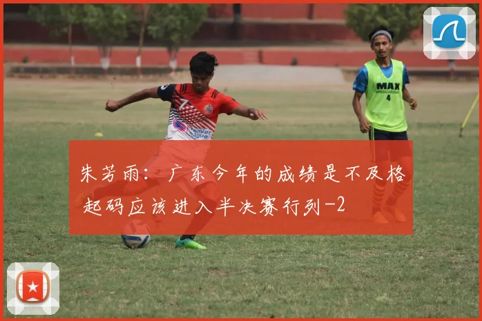 朱芳雨：广东今年的成绩是不及格 起码应该进入半决赛行列