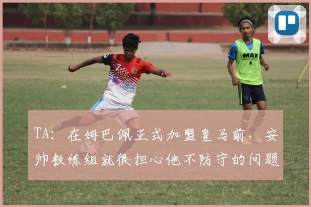 TA：在姆巴佩正式加盟皇马前，安帅教练组就很担心他不防守的问题