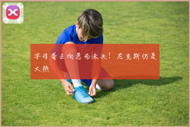 字母哥去向悬而未决！尼克斯仍是大热