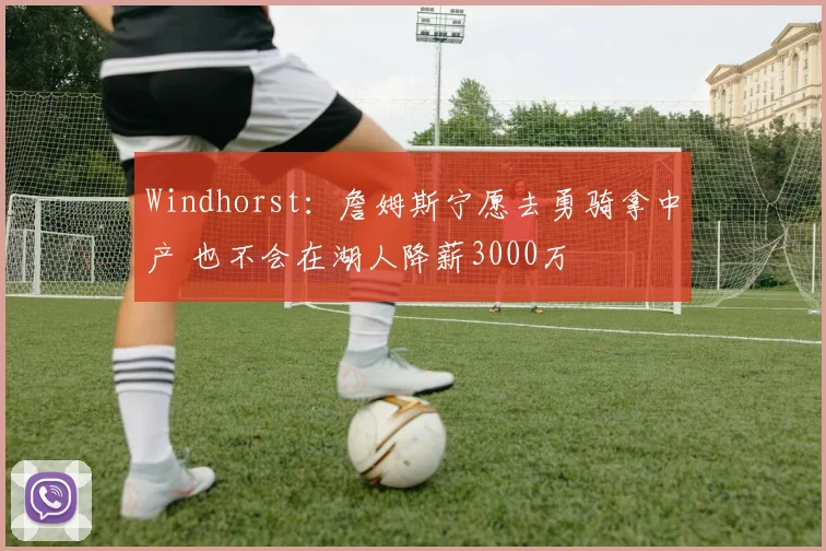 Windhorst：詹姆斯宁愿去勇骑拿中产 也不会在湖人降薪3000万