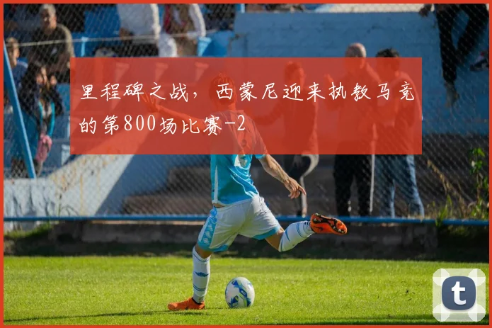 里程碑之战，西蒙尼迎来执教马竞的第800场比赛