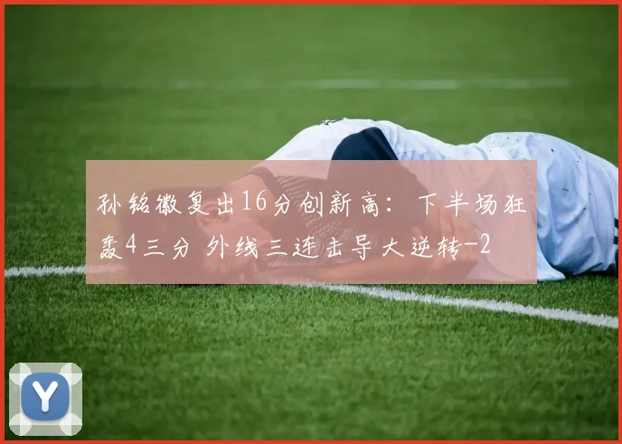 孙铭徽复出16分创新高：下半场狂轰4三分 外线三连击导大逆转