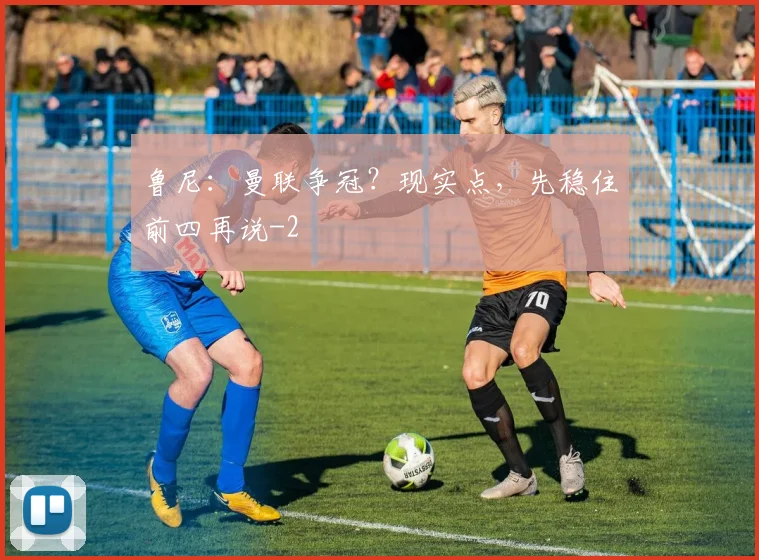鲁尼:曼联争冠?现实点,先稳住前四再说