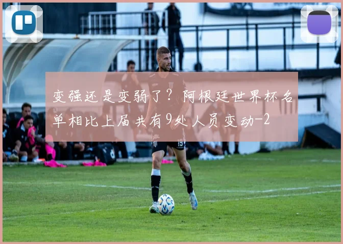 变强还是变弱了？阿根廷世界杯名单相比上届共有9处人员变动