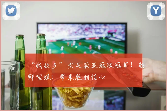 “我故乡”女足获亚冠联冠军！朝鲜官媒：带来胜利信心