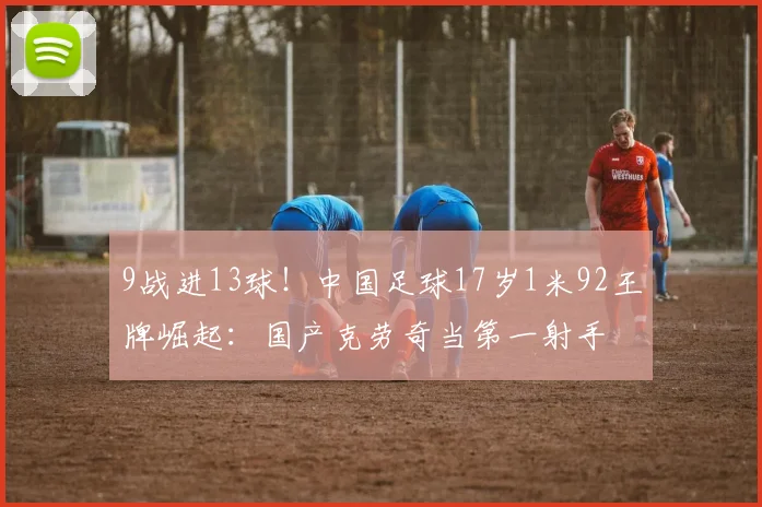 9战进13球！中国足球17岁1米92王牌崛起：国产克劳奇当第一射手