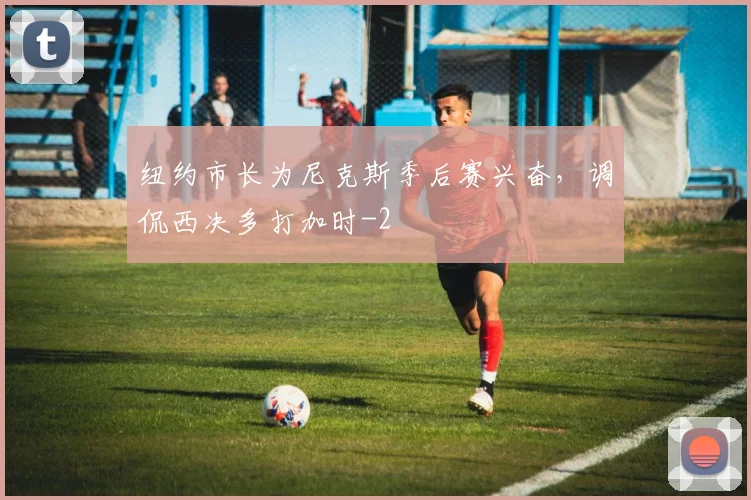 纽约市长为尼克斯季后赛兴奋，调侃西决多打加时