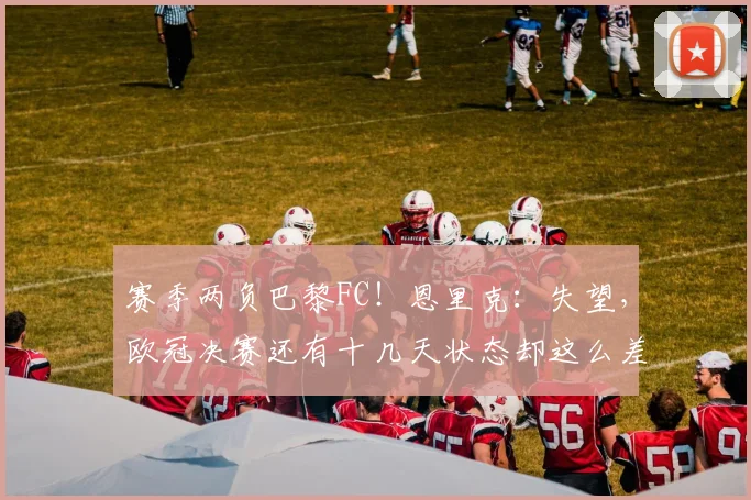 赛季两负巴黎FC！恩里克：失望，欧冠决赛还有十几天状态却这么差