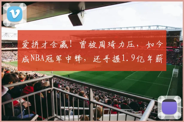 爱拼才会赢！曾被周琦力压，如今成NBA冠军中锋，还手握1.9亿年薪