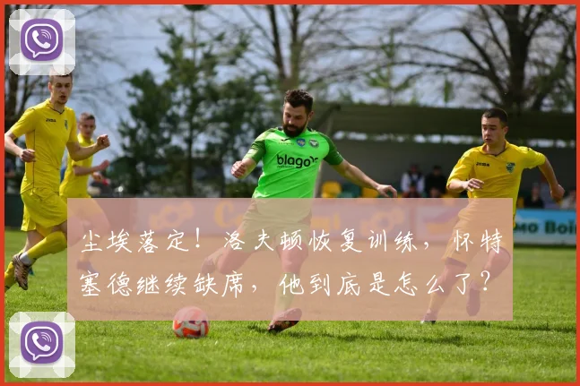 尘埃落定！洛夫顿恢复训练，怀特塞德继续缺席，他到底是怎么了？