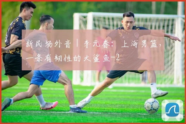 新民场外音｜李元春：上海男篮，一条有韧性的大鲨鱼