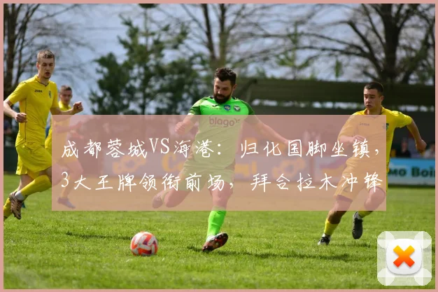 成都蓉城VS海港：归化国脚坐镇，3大王牌领衔前场，拜合拉木冲锋