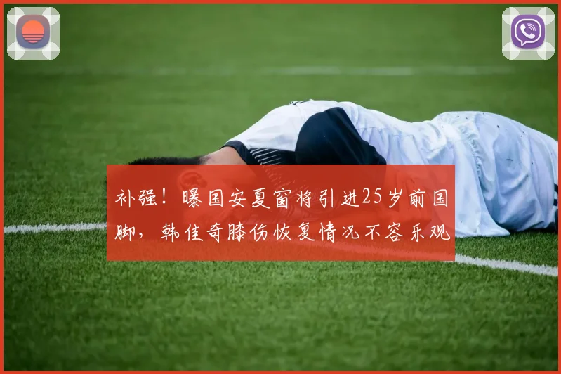 补强！曝国安夏窗将引进25岁前国脚，韩佳奇膝伤恢复情况不容乐观