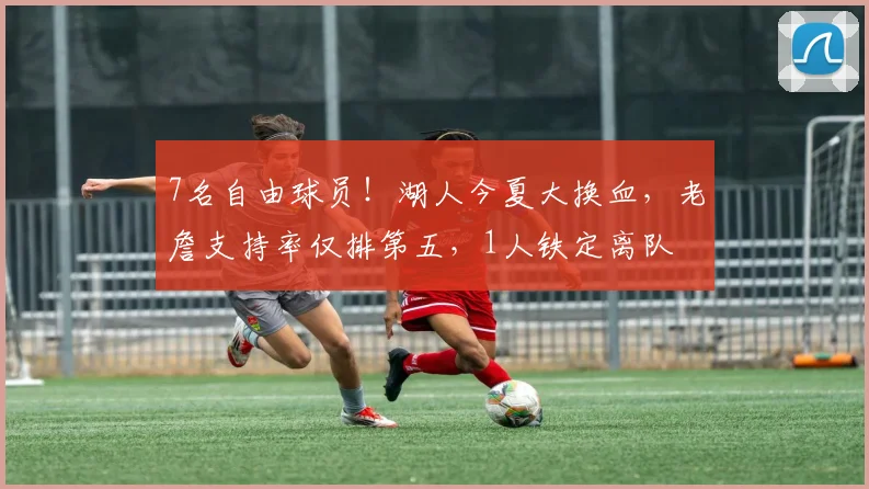 7名自由球员！湖人今夏大换血，老詹支持率仅排第五，1人铁定离队