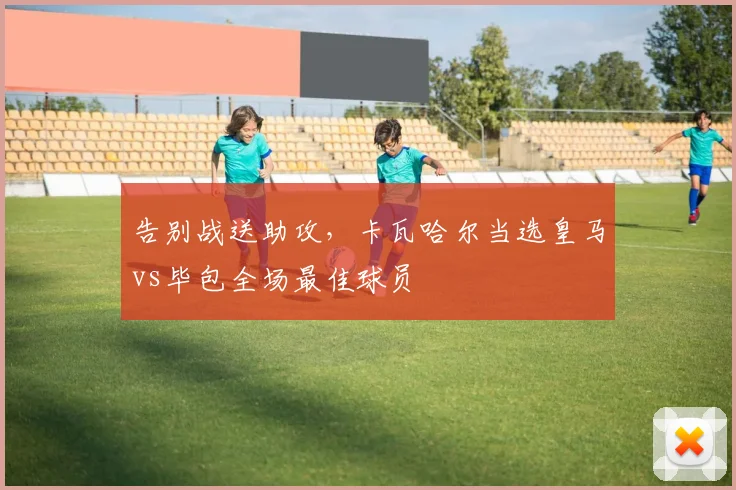 告别战送助攻，卡瓦哈尔当选皇马vs毕包全场最佳球员