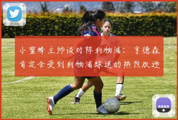 小蜜蜂主帅谈对阵利物浦：亨德森肯定会受到利物浦球迷的热烈欢迎