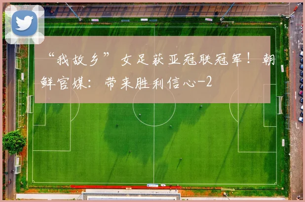 “我故乡”女足获亚冠联冠军！朝鲜官媒：带来胜利信心