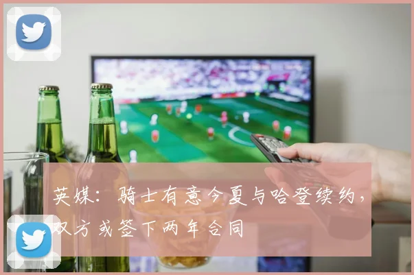 英媒：骑士有意今夏与哈登续约，双方或签下两年合同