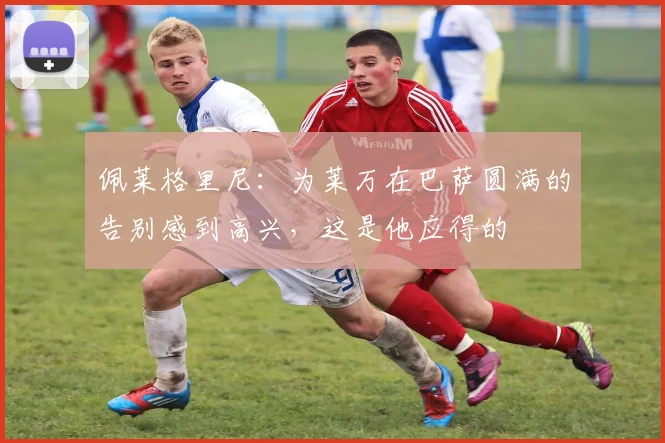 佩莱格里尼：为莱万在巴萨圆满的告别感到高兴，这是他应得的
