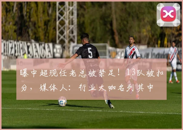 曝中超现任老总被禁足！13队被扣分，媒体人：行业大咖名列其中