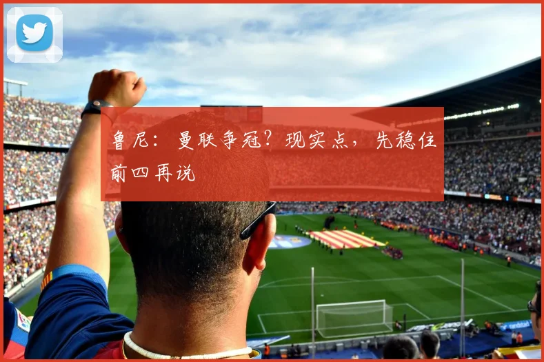 鲁尼：曼联争冠？现实点，先稳住前四再说