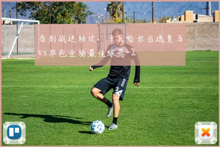 告别战送助攻，卡瓦哈尔当选皇马vs毕包全场最佳球员