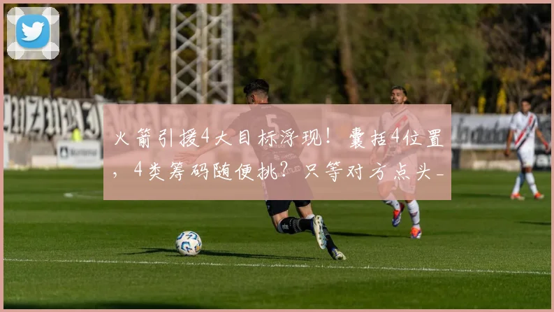 火箭引援4大目标浮现！囊括4位置，4类筹码随便挑？只等对方点头_1