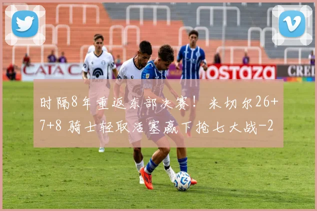 时隔8年重返东部决赛！米切尔26+7+8 骑士轻取活塞赢下抢七大战