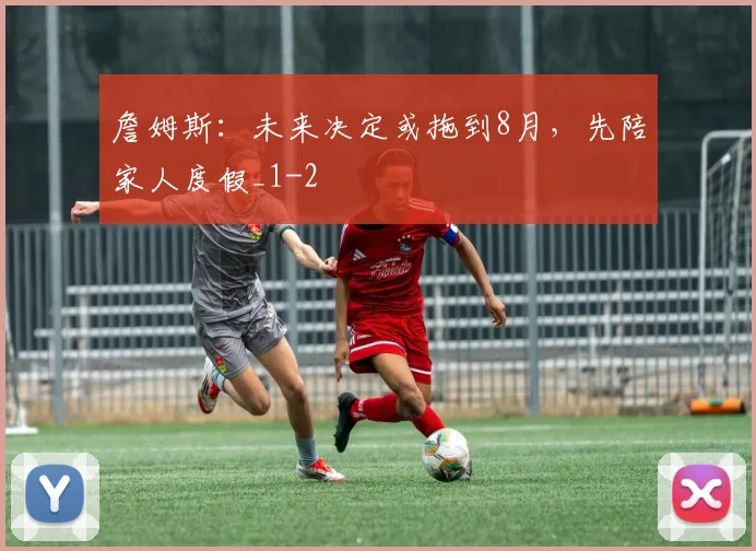 詹姆斯：未来决定或拖到8月，先陪家人度假_1