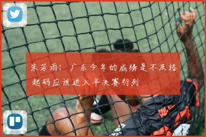朱芳雨：广东今年的成绩是不及格 起码应该进入半决赛行列