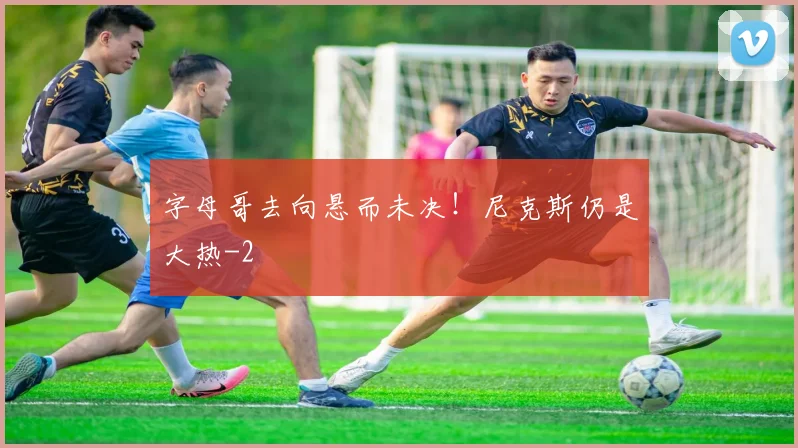 字母哥去向悬而未决！尼克斯仍是大热