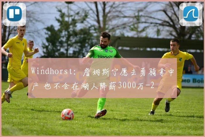 Windhorst：詹姆斯宁愿去勇骑拿中产 也不会在湖人降薪3000万