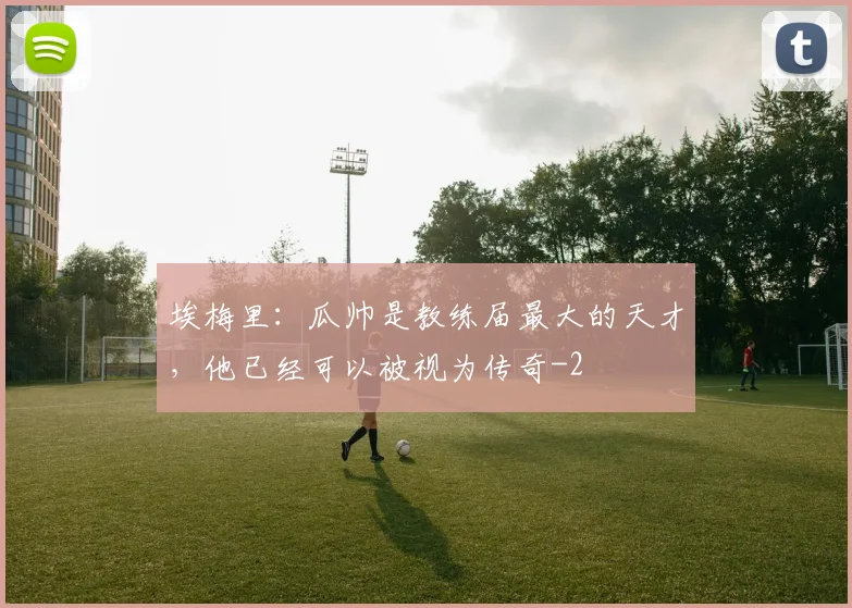 埃梅里：瓜帅是教练届最大的天才，他已经可以被视为传奇
