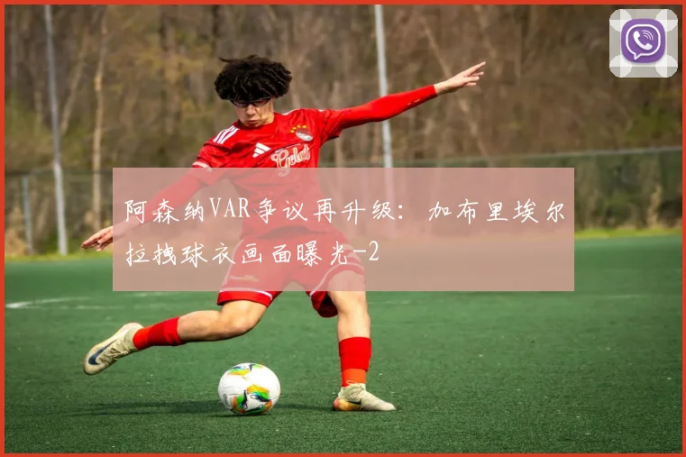 阿森纳VAR争议再升级：加布里埃尔拉拽球衣画面曝光