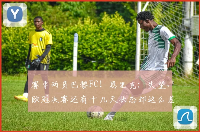 赛季两负巴黎FC！恩里克：失望，欧冠决赛还有十几天状态却这么差