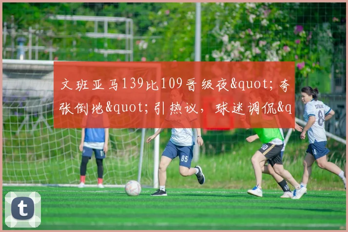 文班亚马139比109晋级夜"夸张倒地"引热议，球迷调侃"向SGA取经"