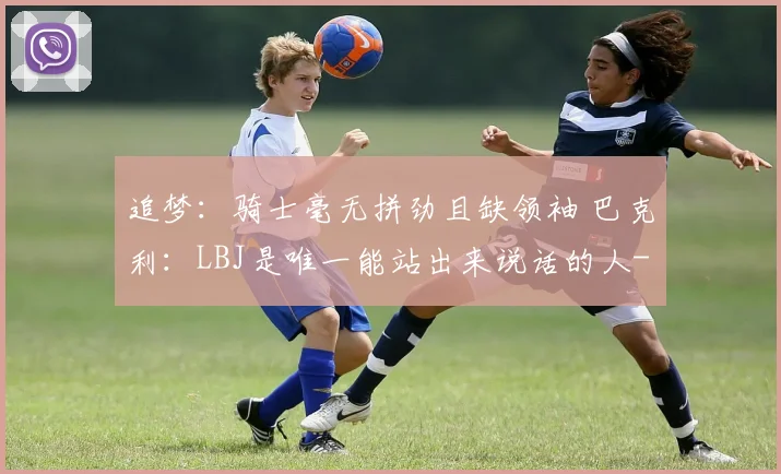 追梦：骑士毫无拼劲且缺领袖 巴克利：LBJ是唯一能站出来说话的人