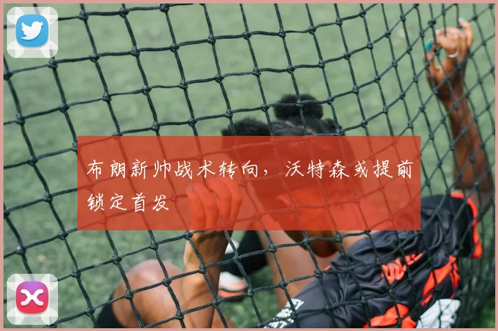 布朗新帅战术转向，沃特森或提前锁定首发