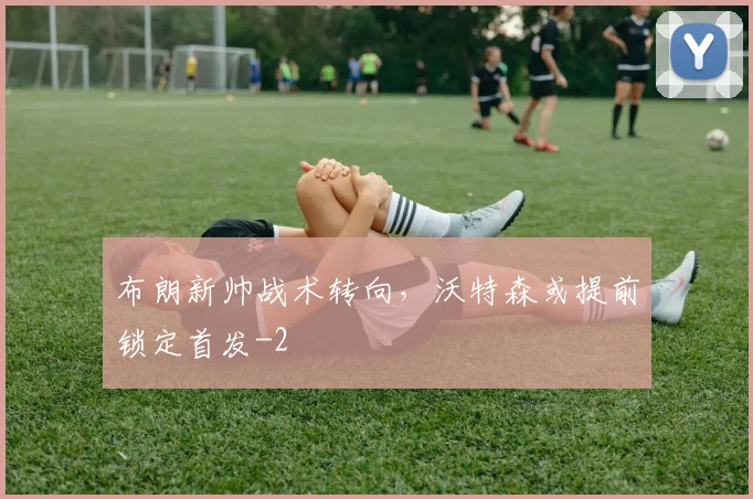 布朗新帅战术转向，沃特森或提前锁定首发