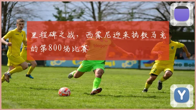 里程碑之战，西蒙尼迎来执教马竞的第800场比赛