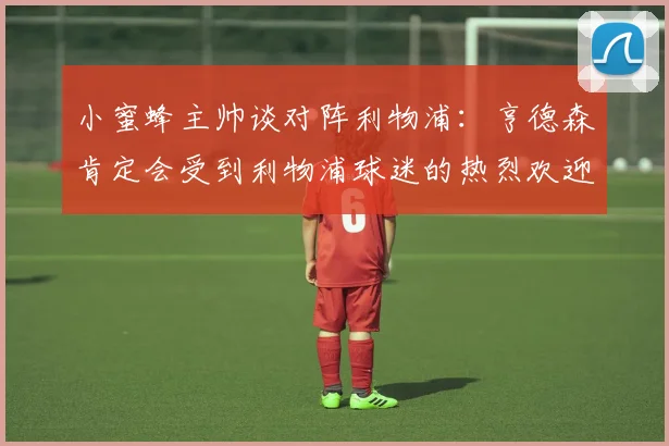 小蜜蜂主帅谈对阵利物浦：亨德森肯定会受到利物浦球迷的热烈欢迎