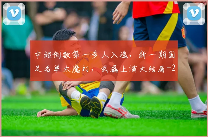 中超倒数第一多人入选，新一期国足名单太魔幻，武磊上演大结局