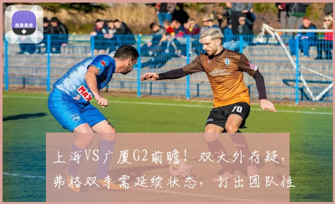 上海VS广厦G2前瞻！双大外存疑，弗格双李需延续状态，打出团队性