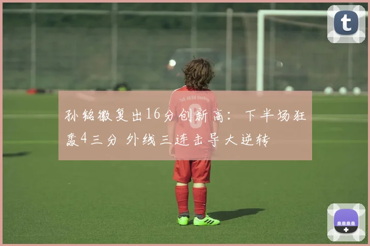 孙铭徽复出16分创新高：下半场狂轰4三分 外线三连击导大逆转
