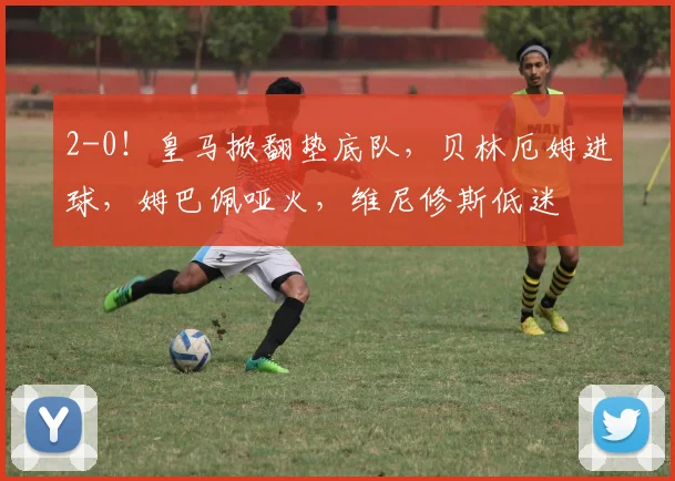 2-0！皇马掀翻垫底队，贝林厄姆进球，姆巴佩哑火，维尼修斯低迷