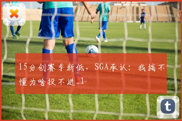 15分创赛季新低，SGA承认：我搞不懂为啥投不进_1